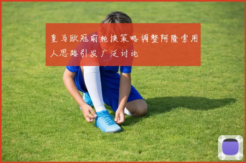 皇马欧冠前轮换策略调整阿隆索用人思路引发广泛讨论