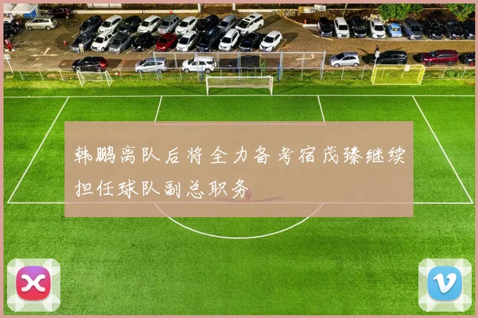 韩鹏离队后将全力备考宿茂臻继续担任球队副总职务