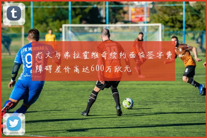 尤文与弗拉霍维奇续约面临签字费障碍差价高达600万欧元