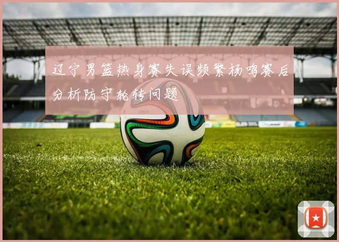 辽宁男篮热身赛失误频繁杨鸣赛后分析防守轮转问题
