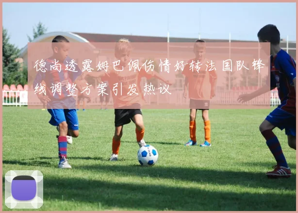 德尚透露姆巴佩伤情好转法国队锋线调整方案引发热议