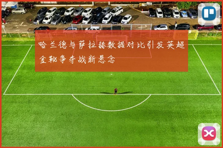哈兰德与萨拉赫数据对比引发英超金靴争夺战新悬念