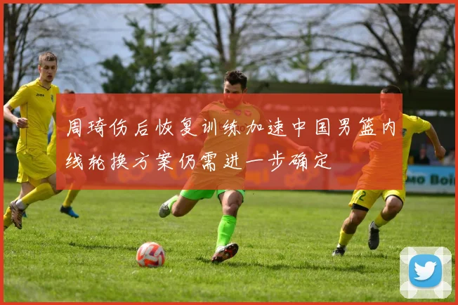 周琦伤后恢复训练加速中国男篮内线轮换方案仍需进一步确定