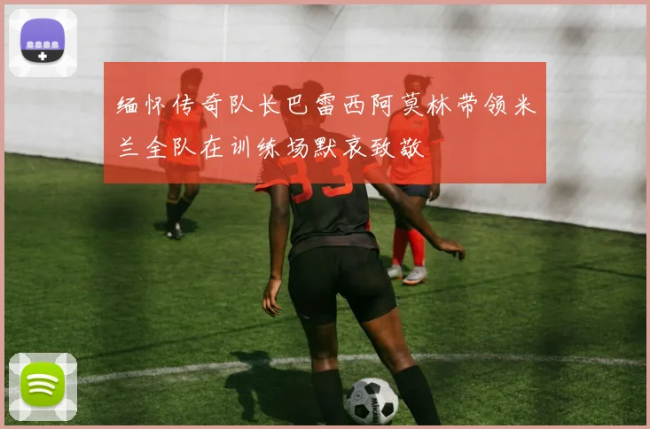 缅怀传奇队长巴雷西阿莫林带领米兰全队在训练场默哀致敬