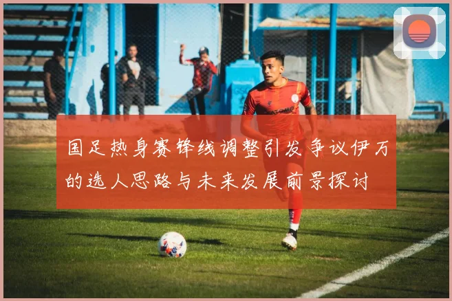 国足热身赛锋线调整引发争议伊万的选人思路与未来发展前景探讨