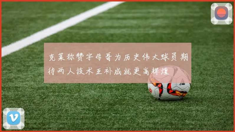 克莱称赞字母哥为历史伟大球员期待两人技术互补成就更高辉煌
