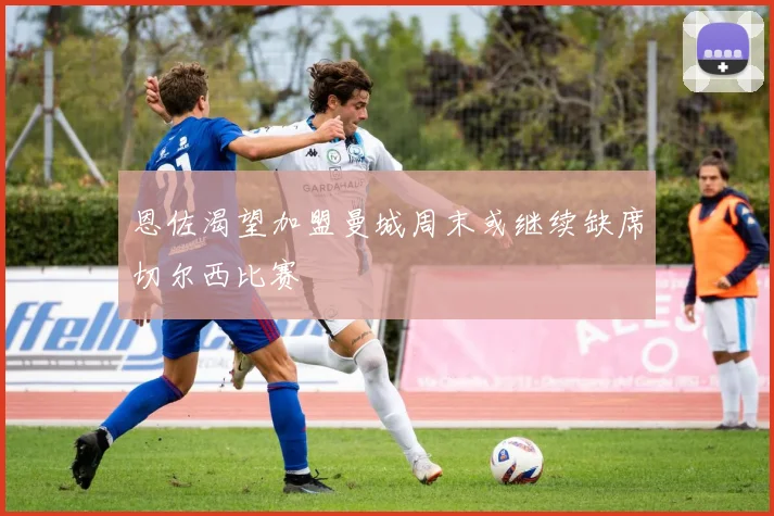 恩佐渴望加盟曼城周末或继续缺席切尔西比赛