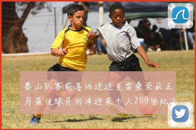 泰山队赛前喜讯连连克雷桑荣获五月最佳球员刘洋迎来个人200场纪念球衣